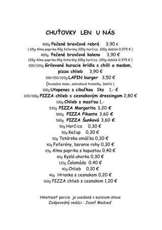 CHUŤOVKY LEN U NÁS

           400g Pečené bravčové rebrá              3,90 €
  ( 65g Alma paprika,40g feferóny,100g horčica ,100g doblok 0,975 € )
          400g Pečené bravčové koleno              3,90 €
  (65g Alma paprika,40g feferóny,100g horčica ,100g doblok 0,975 € )
  300/320g  Grilované kuracie krídla s chilli a medom,
                    pizza chlieb        3,90 €
            100/150/320g LAPIN burger 3,50 €
             (hovädzie mäso, zemiakové hranolky, žemľa )
          100g Utopenec s cibuľkou 1ks              1,- €
320/100g PIZZA chlieb s cesnakovým dressingom 2,80 €
                   100g Chlieb s masťou 1,-
               530g PIZZA Margarita 3,20 €
                   580g PIZZA Pikante 3,60 €
                   580g PIZZA Šunková 3,60 €
                     50g Horčica       0,30 €
                       50g Kečup     0,30 €
                 50g Tatárska omáčka 0,30 €
             40g Feferóny, baranie rohy 0,30 €
            65g Alma paprika s kapustou 0,40 €
                   80g Kyslá uhorka 0,30 €
                     120g Čalamáda 0,40 €
                       40g Chlieb     0,10 €
               40g Hrianka s cesnakom 0,20 €
           160g PIZZA chlieb s cesnakom 1,20 €



         Hmotnosť porcie je uvedená v surovom stave
            Zodpovedný vedúci : Jozef Medveď
 