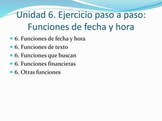 Unidad 6. Ejercicio paso a paso:
Funciones de fecha y hora
6. Funciones de fecha y hora
6. Funciones de texto
6. Funciones que buscan
6. Funciones financieras
6. Otras funciones