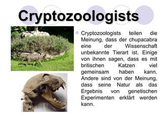 Cryptozoologists
        Cryptozoologists    teilen   die
         Meinung, dass der chupacabra
         eine       der    Wissenschaft
         unbekannte Tierart ist. Einige
         von ihnen sagen, dass es mit
         britischen      Katzen       viel
         gemeinsam       haben      kann.
         Andere sind von der Meinung,
         dass seine Natur als das
         Ergebnis     von    genetischen
         Experimenten erklärt werden
         kann.
 