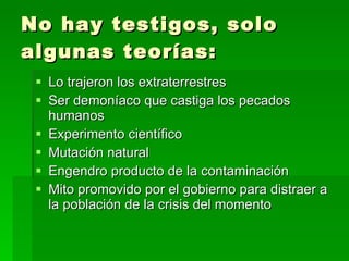 No hay testigos, solo algunas teorías: Lo trajeron los extraterrestres Ser demoníaco que castiga los pecados humanos Experimento científico Mutación natural Engendro producto de la contaminación Mito promovido por el gobierno para distraer a la población de la crisis del momento