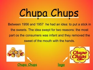 Between 1956 and 1957 he had an idea: to put a stick in the sweets. The idea swept for two reasons: the most part os the consumers was infant and they removed the sweet of the mouth with the hands. Chupa Chups logo Chupa Chups