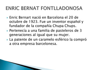  Enric Bernart nació en Barcelona el 20 de
octubre de 1923. Fue un inventor español y
fundador de la compañía Chupa Chups.
 Pertenecía a una familia de pasteleros de 3
generaciones al igual que su mujer.
 La patente de un caramelo esférico la compró
a otra empresa barcelonesa.
 