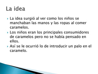  La idea surgió al ver como los niños se
manchaban las manos y las ropas al comer
caramelos.
 Los niños eran los principales consumidores
de caramelos pero no se había pensado en
ellos.
 Así se le ocurrió lo de introducir un palo en el
caramelo.
 