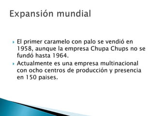  El primer caramelo con palo se vendió en
1958, aunque la empresa Chupa Chups no se
fundó hasta 1964.
 Actualmente es una empresa multinacional
con ocho centros de producción y presencia
en 150 paises.
 