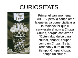 CURIOSITATS
Primer el van anomenar
CHUPS, però la cançó amb
la que es va comercialitzar a
la ràdio va fer que li
canviessin el nom a Chupa
Chups, perquè cantaven :
"Obtén algo dulce para
chupar, chupar, chupar,
como un Chups; Es tan
redondo y dura mucho
tiempo. Chupa, chupa,
chupa un chups".
 