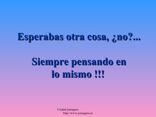 Esperabas otra cosa, ¿no?...

   Siempre pensando en
       lo mismo !!!


         Ciudad jomagaro
             http://www.jomagaro.es
 