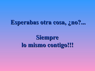 Esperabas otra cosa, ¿no?... Siempre  lo mismo contigo!!!   