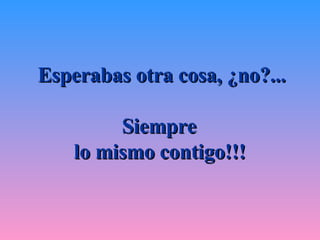 Esperabas otra cosa, ¿no?... Siempre  lo mismo contigo!!!   