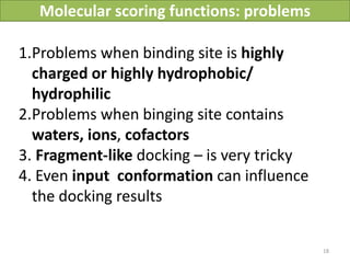 Molecular scoring functions: problems

1.Problems when binding site is highly
  charged or highly hydrophobic/
  hydrophilic
2.Problems when binging site contains
  waters, ions, cofactors
3. Fragment-like docking – is very tricky
4. Even input conformation can influence
  the docking results


                                                      18
                           Vladimir Chupakhin, UNISTRA, 2011
 