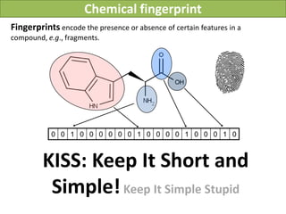 Chemical fingerprint
Fingerprints encode the presence or absence of certain features in a
compound, e.g., fragments.




           0 0 1 0 0 0 0 0 0 1 0 0 0 0 1 0 0 0 1 0



         KISS: Keep It Short and
          Simple! Keep It Simple Stupid
 