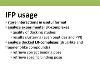 IFP usage
• store interactions in useful format
• analyze experimental LR-complexes
    • quality of docking studies
    • results clustering (even peptides and PPI)
• analyze docked LR-complexes (drug-like and
fragment-like compounds)
    • retrieve correct binding pose
    • retrieve specific binding pose


                                  Vladimir Chupakhin, UNISTRA, 2011
 