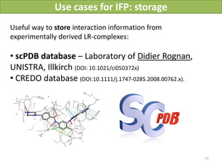 Use cases for IFP: storage
Useful way to store interaction information from
experimentally derived LR-complexes:

• scPDB database – Laboratory of Didier Rognan,
UNISTRA, Illkirch (DOI: 10.1021/ci050372x)
• CREDO database (DOI:10.1111/j.1747-0285.2008.00762.x).




                                                           27
 