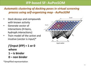 IFP-based SF: AuPosSOM
Automatic clustering of docking poses in virtual screening
   process using self-organizing map - AuPosSOM

•   Dock decoys and compounds
    with known activity
•   Generate vector of
    interactions (H-bons,
    hydroph.interactions)
•   Train model of the active and
    incative (vector is input)*

     f (Input (IFP) = 1 or 0
     where
     1 – is binder
     0 – non binder
*Simplified representation
                                                                   42
                                        Vladimir Chupakhin, UNISTRA, 2011
 