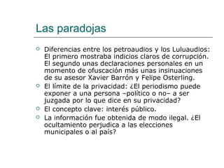 Las paradojas
 Diferencias entre los petroaudios y los Luluaudios:
El primero mostraba indicios claros de corrupción.
El segundo unas declaraciones personales en un
momento de ofuscación más unas insinuaciones
de su asesor Xavier Barrón y Felipe Osterling.
 El límite de la privacidad: ¿El periodismo puede
exponer a una persona –político o no– a ser
juzgada por lo que dice en su privacidad?
 El concepto clave: interés público.
 La información fue obtenida de modo ilegal. ¿El
ocultamiento perjudica a las elecciones
municipales o al país?
 