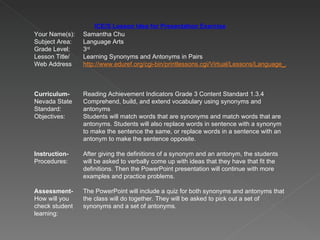 ICE/S Lesson Idea for Presentation Exercise Your Name(s): Samantha Chu Subject Area: Language Arts Grade Level: 3 rd Lesson Title/ Web Address Learning Synonyms and Antonyms in Pairs http://www.eduref.org/cgi-bin/printlessons.cgi/Virtual/Lessons/Language_Arts/Writing/WCP0020.html Curriculum- Nevada State Standard: Reading Achievement Indicators Grade 3 Content Standard 1.3.4 Comprehend, build, and extend vocabulary using synonyms and antonyms Objectives: Students will match words that are synonyms and match words that are antonyms. Students will also replace words in sentence with a synonym to make the sentence the same, or replace words in a sentence with an antonym to make the sentence opposite.  Instruction- Procedures: After giving the definitions of a synonym and an antonym, the students will be asked to verbally come up with ideas that they have that fit the definitions. Then the PowerPoint presentation will continue with more examples and practice problems.  Assessment- How will you check student learning: The PowerPoint will include a quiz for both synonyms and antonyms that the class will do together. They will be asked to pick out a set of synonyms and a set of antonyms.  