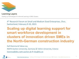 h"p://Learning-­‐Layers.eu	
  	
  –	
  Scaling	
  up	
  Technologies	
  for	
  Informal	
  Learning	
  in	
  SME	
  Clusters	
  –	
  layers@learning-­‐layers.eu	
  
Learning Layers
Scaling up Technologies for Informal Learning in SME Clusters
Scaling up digital learning support for
smart workforce development in
clusters of innovation driven SMEs in
the North-German construction industry
4th	
  Research	
  Forum	
  on	
  Small	
  and	
  Medium	
  Sized	
  Enterprises,	
  Chur,	
  
Switzerland,	
  February	
  9-­‐10,	
  2015	
  
1	
  
Ralf	
  Klamma	
  &	
  Tobias	
  Ley	
  
RWTH	
  Aachen	
  University,	
  Germany	
  &	
  Tallinn	
  University,	
  Estonia	
  
klamma@dbis.rwth-­‐aachen.de	
  &	
  tley@tlu.ee 	
  	
  
 