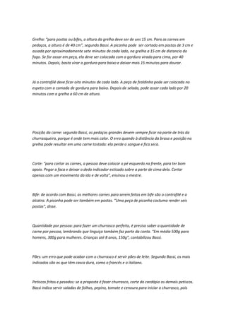 Grelha: “para postas ou bifes, a altura da grelha deve ser de uns 15 cm. Para as carnes em
pedaços, a altura é de 40 cm”, segundo Bassi. A picanha pode ser cortada em postas de 3 cm e
assada por aproximadamente sete minutos de cada lado, na grelha a 15 cm de distancia do
fogo. Se for assar em peça, ela deve ser colocada com a gordura virada para cima, por 40
minutos. Depois, basta virar a gordura para baixo e deixar mais 15 minutos para dourar.
Já o contrafilé deve ficar oito minutos de cada lado. A peça de fraldinha pode ser colocada no
espeto com a camada de gordura para baixo. Depois de selada, pode assar cada lado por 20
minutos com a grelha a 60 cm de altura.
Posição da carne: segundo Bassi, os pedaços grandes devem sempre ficar na parte de trás da
churrasqueira, porque é onde tem mais calor. O erro quando à distância da brasa e posição na
grelha pode resultar em uma carne tostada: ela perde o sangue e fica seca.
Corte: “para cortar as carnes, a pessoa deve colocar o pé esquerdo na frente, para ter bom
apoio. Pegar a faca e deixar o dedo indicador esticado sobre a parte de cima dela. Cortar
apenas com um movimento da ida e de volta”, ensinou o mestre.
Bife: de acordo com Bassi, as melhores carnes para serem feitas em bife são o contrafilé e a
alcatra. A picanha pode ser também em postas. “Uma peça de picanha costuma render seis
postas”, disse.
Quantidade por pessoa: para fazer um churrasco perfeito, é preciso saber a quantidade de
carne por pessoa, lembrando que linguiça também faz parte da conta. “Em média 500g para
homens, 300g para mulheres. Crianças até 8 anos, 150g”, contabilizou Bassi.
Pães: um erro que pode acabar com o churrasco é servir pães de leite. Segundo Bassi, os mais
indicados são os que têm casca dura, como o francês e o italiano.
Petiscos fritos e pesados: se a proposta é fazer churrasco, corte do cardápio os demais petiscos.
Bassi indica servir saladas de folhas, pepino, tomate e cenoura para iniciar o churrasco, pois
 