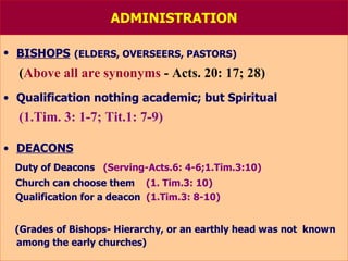 ADMINISTRATION BISHOPS   (ELDERS, OVERSEERS, PASTORS) ( Above all are synonyms  - Acts. 20: 17; 28) Qualification nothing academic; but Spiritual (1.Tim. 3: 1-7; Tit.1: 7-9) DEACONS Duty of Deacons  (Serving-Acts.6: 4-6;1.Tim.3:10) Church can choose them   (1. Tim.3: 10) Qualification for a deacon   (1.Tim.3: 8-10) (Grades of Bishops- Hierarchy, or an earthly head was not  known among the early churches) 