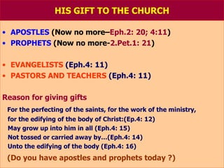 HIS GIFT TO THE CHURCH APOSTLES  (Now no more– Eph.2: 20; 4:11 ) PROPHETS  (Now no more- 2.Pet.1: 21 ) EVANGELISTS  (Eph.4: 11) PASTORS AND TEACHERS   (Eph.4: 11) Reason for giving gifts For the perfecting of the saints, for the work of the ministry, for the edifying of the body of Christ:(Ep.4: 12) May grow up into him in all (Eph.4: 15) Not tossed or carried away by…(Eph.4: 14) Unto the edifying of the body (Eph.4: 16) (Do you have apostles and prophets today ?) 
