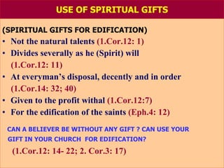 USE OF SPIRITUAL GIFTS (SPIRITUAL GIFTS FOR EDIFICATION) Not the natural talents   (1.Cor.12: 1) Divides severally as he (Spirit) will (1.Cor.12: 11) At everyman’s disposal, decently and in order  (1.Cor.14: 32; 40) Given to the profit withal  (1.Cor.12:7) For the edification of the saints  (Eph.4: 12) CAN A BELIEVER BE WITHOUT ANY GIFT ?   CAN USE YOUR GIFT IN YOUR CHURCH  FOR EDIFICATION? (1.Cor.12: 14- 22; 2. Cor.3: 17) 