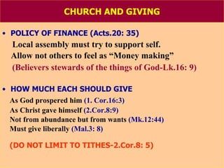 CHURCH AND GIVING POLICY OF FINANCE (Acts.20: 35) Local assembly must try to support self. Allow not others to feel as “Money making” (Believers stewards of the things of God-Lk.16: 9) HOW MUCH EACH SHOULD GIVE As God prospered him  (1. Cor.16:3) As Christ gave himself  (2.Cor.8:9) Not from abundance but from wants  (Mk.12:44) Must give liberally  (Mal.3: 8) (DO NOT LIMIT TO TITHES-2.Cor.8: 5) 