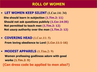 ROLL OF WOMEN LET WOMEN KEEP SILENT  (1.Cor.14: 34) She should learn in subjection  (1.Tim.2: 11) Should not ask questions publicly  (1.Cor.14:35) Not permitted to teach men  (1.Tim.2: 12) Not usurp authority over the man  (1.Tim.2: 12) COVERING HEAD   (1.Cor.11: 5) From loving obedience to Lord  (1.Cor.11:1-16) MODEST APPARELS   (1.Tim.2: 9) Women professing godliness adorn with good works  (1.Tim.2: 9) (Can dress code be applied to men also?) 