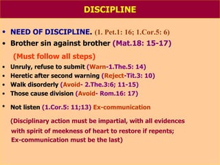 DISCIPLINE NEED OF DISCIPLINE .  (1. Pet.1: 16; 1.Cor.5: 6) Brother sin against brother  (Mat.18: 15-17) (Must follow all steps) Unruly, refuse to submit  ( Warn -1.The.5: 14) Heretic after second warning  ( Reject -Tit.3: 10) Walk disorderly  ( Avoid - 2.The.3:6; 11-15) Those cause division  ( Avoid - Rom.16: 17) Not listen  (1.Cor.5: 11;13)   Ex-communication   (Disciplinary action must be impartial, with all evidences with spirit of meekness of heart to restore if repents;  Ex-communication must be the last) 