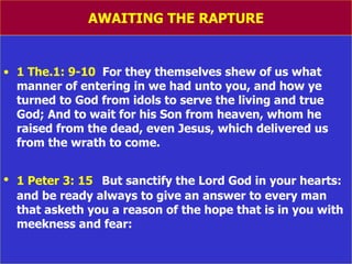 AWAITING THE RAPTURE 1 The.1: 9-10   For they themselves shew of us what manner of entering in we had unto you, and how ye turned to God from idols to serve the living and true God; And to wait for his Son from heaven, whom he raised from the dead, even Jesus, which delivered us from the wrath to come. 1 Peter 3: 15   But sanctify the Lord God in your hearts: and be ready always to give an answer to every man that asketh you a reason of the hope that is in you with meekness and fear: 