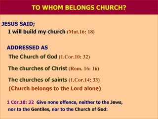 TO WHOM BELONGS CHURCH? JESUS SAID;   I will build my church   (Mat.16: 18) ADDRESSED AS   The Church of God   (1.Cor.10: 32) The churches of Christ   (Rom. 16: 16) The churches of saints   (1.Cor.14: 33) (Church belongs to the Lord alone) 1 Cor.10: 32   Give none offence, neither to the   Jews , nor to the   Gentiles , nor to the   Church of God : 