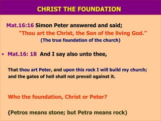 CHRIST THE FOUNDATION   Mat.16:16  Simon Peter answered and said;  “ Thou art the Christ, the Son of the living God.” (The true foundation of the church) Mat.16: 18   And I say also unto thee, That  thou art Peter , and  upon this rock I will build my church; and the gates of hell shall not prevail against it. Who the foundation, Christ or Peter? ( Petros means stone; but Petra means rock) 