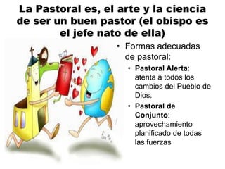 La Pastoral es, el arte y la ciencia
de ser un buen pastor (el obispo es
el jefe nato de ella)
• Formas adecuadas
de pastoral:
• Pastoral Alerta:
atenta a todos los
cambios del Pueblo de
Dios.
• Pastoral de
Conjunto:
aprovechamiento
planificado de todas
las fuerzas
 