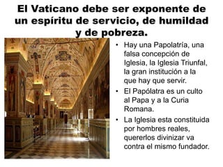 El Vaticano debe ser exponente de
un espíritu de servicio, de humildad
y de pobreza.
• Hay una Papolatría, una
falsa concepción de
Iglesia, la Iglesia Triunfal,
la gran institución a la
que hay que servir.
• El Papólatra es un culto
al Papa y a la Curia
Romana.
• La Iglesia esta constituida
por hombres reales,
quererlos divinizar va
contra el mismo fundador.
 