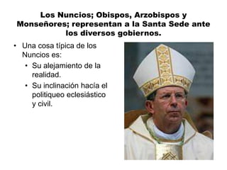 Los Nuncios; Obispos, Arzobispos y
Monseñores; representan a la Santa Sede ante
los diversos gobiernos.
• Una cosa típica de los
Nuncios es:
• Su alejamiento de la
realidad.
• Su inclinación hacía el
politiqueo eclesiástico
y civil.
 