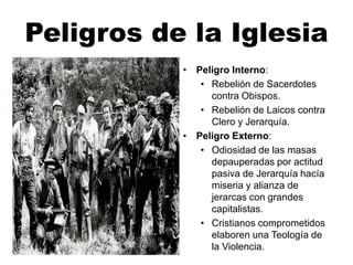 Peligros de la Iglesia
• Peligro Interno:
• Rebelión de Sacerdotes
contra Obispos.
• Rebelión de Laicos contra
Clero y Jerarquía.
• Peligro Externo:
• Odiosidad de las masas
depauperadas por actitud
pasiva de Jerarquía hacía
miseria y alianza de
jerarcas con grandes
capitalistas.
• Cristianos comprometidos
elaboren una Teología de
la Violencia.
 