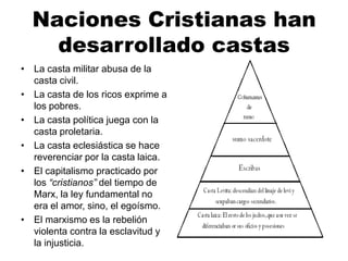 Naciones Cristianas han
desarrollado castas
• La casta militar abusa de la
casta civil.
• La casta de los ricos exprime a
los pobres.
• La casta política juega con la
casta proletaria.
• La casta eclesiástica se hace
reverenciar por la casta laica.
• El capitalismo practicado por
los “cristianos” del tiempo de
Marx, la ley fundamental no
era el amor, sino, el egoísmo.
• El marxismo es la rebelión
violenta contra la esclavitud y
la injusticia.
 