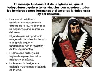 El mensaje fundamental de la Iglesia es, que el
todopoderoso quiere tener vínculos con nosotros, todos
los hombres somos hermanos y el amor es la única gran
ley del universo.
• Los pseudo cristianos
enfatizan una observancia
externa de la ley, relegando a
un segundo plano la gran ley
del amor.
• El juridicismo o importancia
exagerada de la ley, ha llevado
a la Iglesia a que lo
fundamental sea la “práctica”
de los sacramentos.
• Es hora que en la Iglesia
vayan desapareciendo los
fetiches y lo mágico.
• La humanidad exige una
teología mucho más enraizada
en la vida.
 