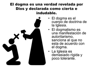 El dogma es una verdad revelada por
Dios y declarada como cierta e
indudable.
• El dogma es el
cuerpo de doctrina de
la Iglesia.
• El dogmatismo es
una manifestación de
autoritarismo,
sanciona al que no
esta de acuerdo con
el dogma.
• La Iglesia es
demasiado rígida y
poco tolerante.
 