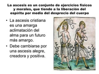 La ascesis es un conjunto de ejercicios físicos
y morales, que tiende a la liberación del
espíritu por medio del desprecio del cuerpo
• La ascesis cristiana
es una amarga
aclimatación del
alma para un futuro
más amargo.
• Debe cambiarse por
una ascesis alegre,
creadora y positiva.
 
