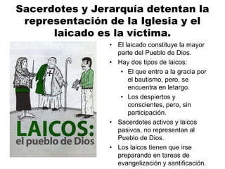Sacerdotes y Jerarquía detentan la
representación de la Iglesia y el
laicado es la víctima.
• El laicado constituye la mayor
parte del Pueblo de Dios.
• Hay dos tipos de laicos:
• El que entro a la gracia por
el bautismo, pero, se
encuentra en letargo.
• Los despiertos y
conscientes, pero, sin
participación.
• Sacerdotes activos y laicos
pasivos, no representan al
Pueblo de Dios.
• Los laicos tienen que irse
preparando en tareas de
evangelización y santificación.
 