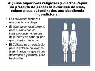 Algunos superiores religiosos y ciertos Papas
so pretexto de poseer la autoridad de Dios,
exigen a sus subordinados una obediencia
incondicional.
• Los creyentes rechazan
una obediencia ciega.
• El sistema de reclutamiento
para el seminario es
contraproducente: grupos
de púberes sin saber ni por
que van ni a donde van.
• El Celibato es un obstáculo
para la entrada de jóvenes
a seminarios, ya que es una
deformación y el alma sufre
frustración.
 