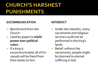EXCOMMUNICATION                  INTERDICT

   Banishment from the             Under the interdict, many
    Church.                          sacraments and religious
   Used by popes to wield           services could not be
    power over political             performed in the king’s
    rulers.                          lands.
   If a king is                    Belief: without the
    excommunicated, all of his       sacraments, people might
    vassals will be freed from       be doomed to eternal
    their duties to him.             suffering in hell.
 