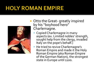    Otto the Great- greatly inspired
    by his “boyhood hero”
    Charlemagne.
     Copied Charlemagne in many
      aspects (ex. Limited nobles’ strength,
      sought help from the clergy, invaded
      Italy on the pope’s behalf.)
     He tried to revive Charlemagne’s
      Roman Empire and made it the Holy
      Roman Empire (aka Roman Empire
      of the German Nation), the strongest
      state in Europe until 1100.
 