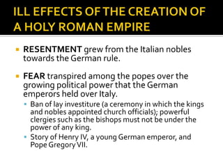    RESENTMENT grew from the Italian nobles
    towards the German rule.
   FEAR transpired among the popes over the
    growing political power that the German
    emperors held over Italy.
     Ban of lay investiture (a ceremony in which the kings
      and nobles appointed church officials); powerful
      clergies such as the bishops must not be under the
      power of any king.
     Story of Henry IV, a young German emperor, and
      Pope Gregory VII.
 