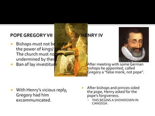 POPE GREGORY VII                  HENRY IV
 Bishops must not be under
  the power of kings/ nobles.
  The church must not be
  undermined by them.
 Ban of lay investiture             After meeting with some German
                                      bishops he appointed, called
                                      Gregory a “false monk, not pope”.


                                     After bishops and princes sided
   With Henry’s vicious reply,       the pope, Henry asked for the
    Gregory had him                   pope’s forgiveness.
    excommunicated.                      THIS BEGINS A SHOWDOWN IN
                                          CANOSSA.
 