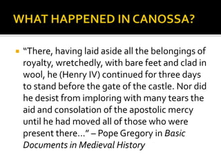    “There, having laid aside all the belongings of
    royalty, wretchedly, with bare feet and clad in
    wool, he (Henry IV) continued for three days
    to stand before the gate of the castle. Nor did
    he desist from imploring with many tears the
    aid and consolation of the apostolic mercy
    until he had moved all of those who were
    present there…” – Pope Gregory in Basic
    Documents in Medieval History
 