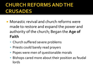    Monastic revival and church reforms were
    made to restore and expand the power and
    authority of the church; Began the Age of
    Faith
     Church suffered severe problems
     Priests could barely read prayers
     Popes were men of questionable morals
     Bishops cared more about their position as feudal
     lords
 