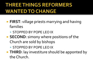    FIRST: village priests marrying and having
    families
     STOPPED BY POPE LEO IX
   SECOND: simony where positions of the
    Church are sold by bishops
     STOPPED BY POPE LEO IX
   THIRD: lay investiture should be apponted by
    the Church.
 