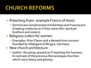    Preaching friars- example Francis of Assisi
     Dominicans (emphasized scholarship) and Franciscans
      (treating creatures as if they were their spiritual
      brothers and sisters)
   Religious orders for women
     Examples: Poor Clares and a Benedictine convent
      founded by Hildegard of Bingen, Germany
   New church architecture
     Gothic- thrusting upward as if reaching the heavens.
      In contrast of the previous Romanesque churches
      which were heavy and gloomy.
 