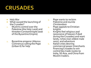     Holy War                          3.   Pope wants to reclaim
    What caused the launching of           Palestine and reunite
     the Crusades?                          Christendom
1.     Muslims control over the        4.   Pope appeals to Christian
       Palestine (the Holy Land) and        knights
       threaten Constantinople (seat   5.   Knights feel religious zeal
       of the Byzantine Empire)             (assurance of heaven if died
                                            during the Crusades) and want
                                            lands, riches (non-eldest male
2.    Byzantine emperor (Alexius            sons), and adventure
      Comnenus) calling the Pope       6.   Italian cities desiring
      (Urban II) for help                   commercial power (merchants
                                            financing Crusades to win
                                            control key trade routes to
                                            India, SE Asia, and China from
                                            Muslim traders.
 