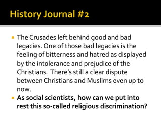    The Crusades left behind good and bad
    legacies. One of those bad legacies is the
    feeling of bitterness and hatred as displayed
    by the intolerance and prejudice of the
    Christians. There’s still a clear dispute
    between Christians and Muslims even up to
    now.
   As social scientists, how can we put into
    rest this so-called religious discrimination?
 